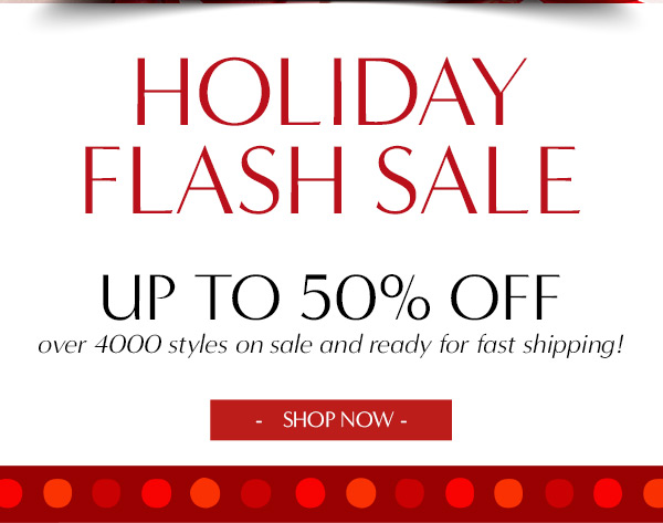 HOLIDAY FLASH sale up to 50% off over 4000 styles on sale and ready for fast shipping!   